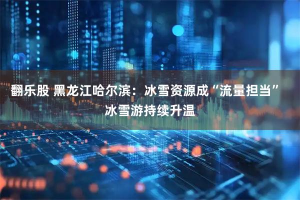 翻乐股 黑龙江哈尔滨：冰雪资源成“流量担当”  冰雪游持续升温