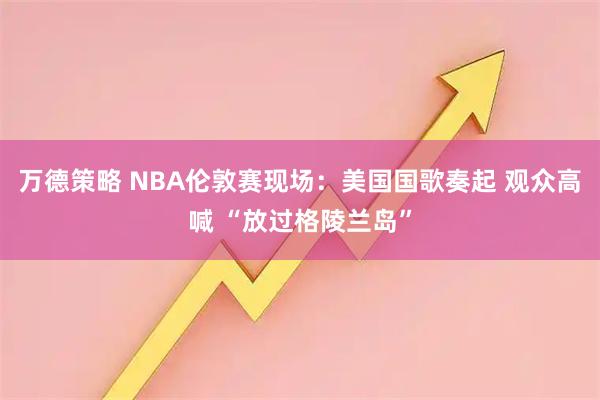万德策略 NBA伦敦赛现场：美国国歌奏起 观众高喊 “放过格陵兰岛”