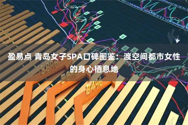 盈易点 青岛女子SPA口碑图鉴：渡空间都市女性的身心栖息地