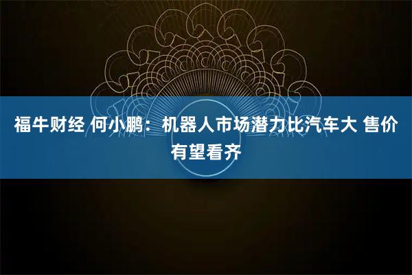 福牛财经 何小鹏：机器人市场潜力比汽车大 售价有望看齐