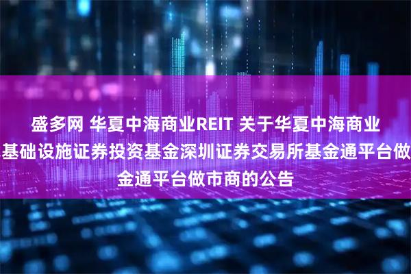 盛多网 华夏中海商业REIT 关于华夏中海商业资产封闭式基础设施证券投资基金深圳证券交易所基金通平台做市商的公告