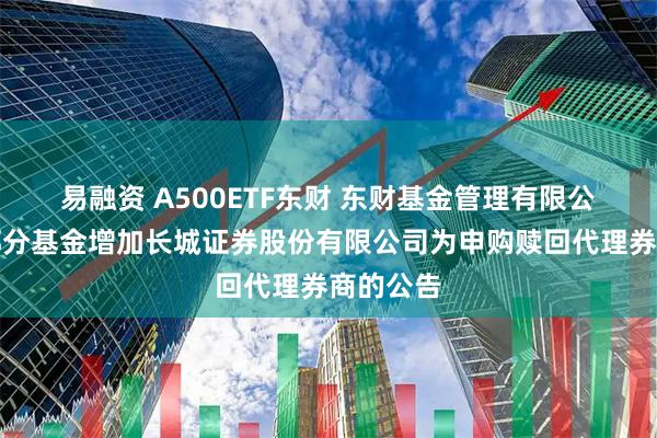 易融资 A500ETF东财 东财基金管理有限公司旗下部分基金增加长城证券股份有限公司为申购赎回代理券商的公告