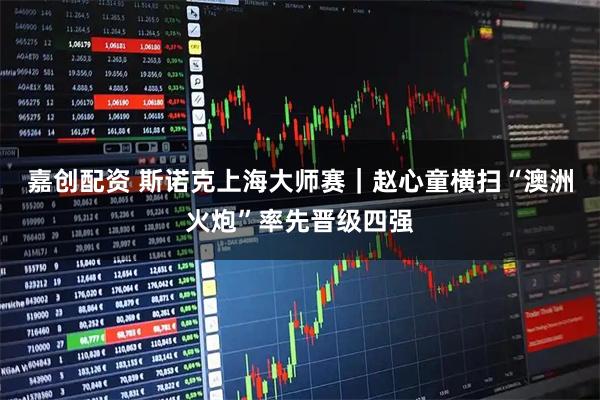 嘉创配资 斯诺克上海大师赛｜赵心童横扫“澳洲火炮”率先晋级四强