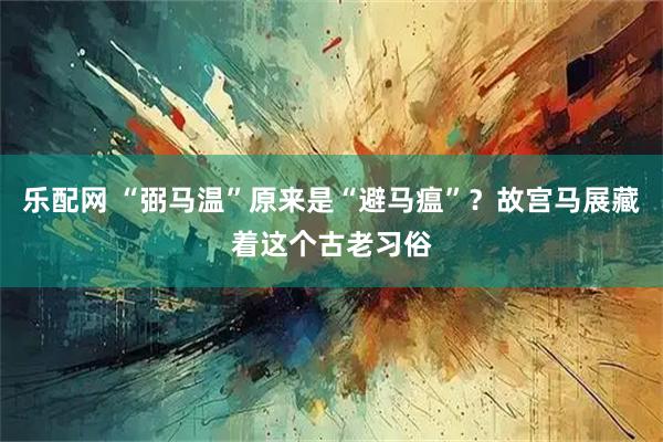 乐配网 “弼马温”原来是“避马瘟”？故宫马展藏着这个古老习俗